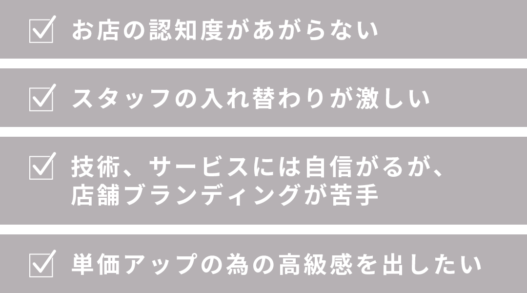 お店の認知度があがらない・スタッフの入れ替わりが激しい・技術、サービスには自信がるが、 店舗ブランディングが苦手・単価アップの為の高級感を出したい